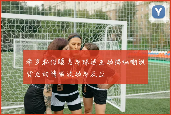 希罗私信曝光与球迷互动揭秘嘲讽背后的情感波动与反应