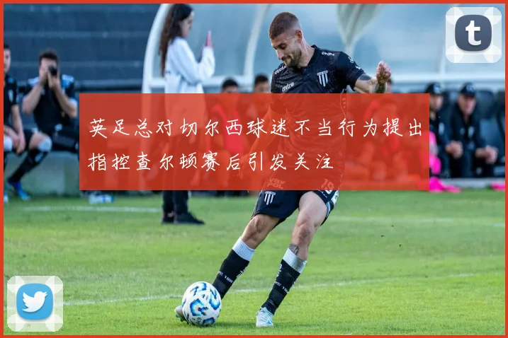 英足总对切尔西球迷不当行为提出指控查尔顿赛后引发关注