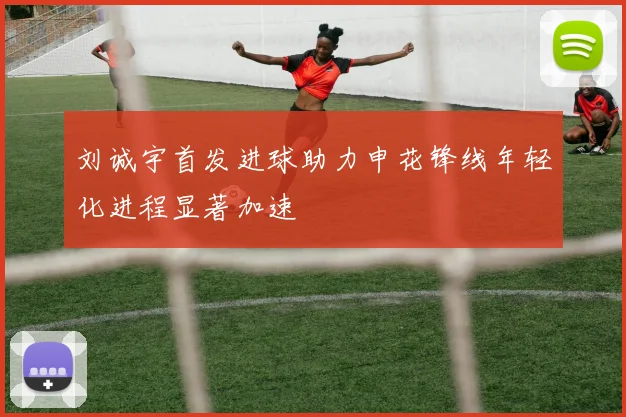 刘诚宇首发进球助力申花锋线年轻化进程显著加速
