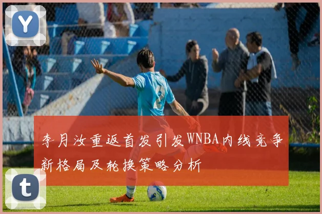 李月汝重返首发引发WNBA内线竞争新格局及轮换策略分析