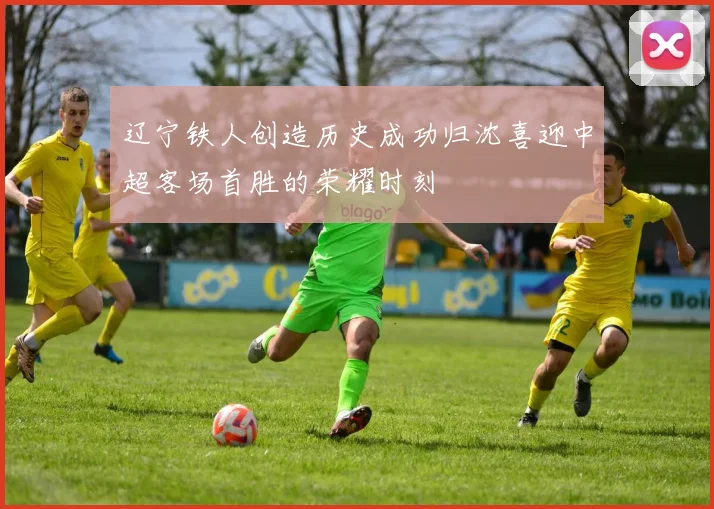 辽宁铁人创造历史成功归沈喜迎中超客场首胜的荣耀时刻