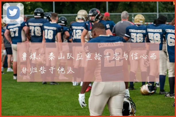鲁媒：泰山队应重拾斗志与信心而非归咎于他人