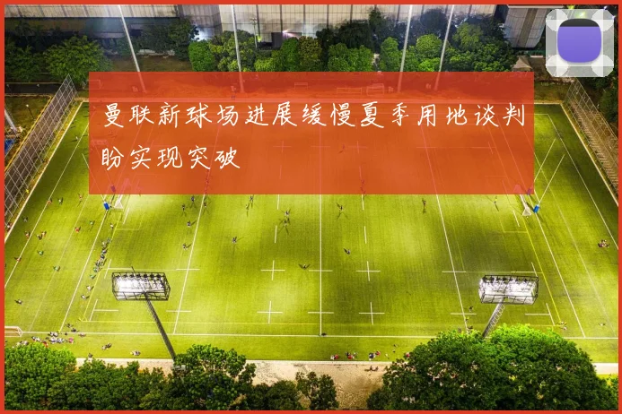曼联新球场进展缓慢夏季用地谈判盼实现突破