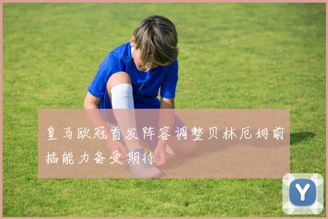 皇马欧冠首发阵容调整贝林厄姆前插能力备受期待