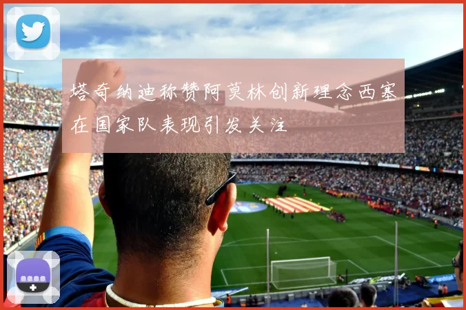 塔奇纳迪称赞阿莫林创新理念西塞在国家队表现引发关注