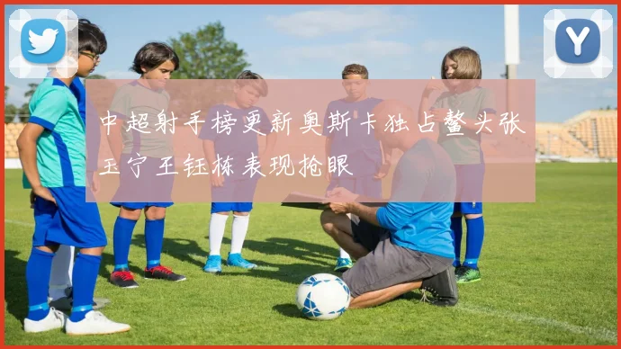 中超射手榜更新奥斯卡独占鳌头张玉宁王钰栋表现抢眼